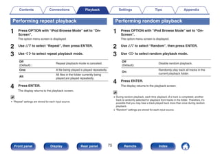 Performing repeat playback
1 Press OPTION with “iPod Browse Mode” set to “On-
Screen”.
The option menu screen is displayed.
2 Use ui to select “Repeat”, then press ENTER.
3 Use o p to select repeat playback mode.
Off
(Default) :
Repeat playback mode is canceled.
One: A file being played is played repeatedly.
All:
All files in the folder currently being
played are played repeatedly.
4 Press ENTER.
The display returns to the playback screen.
0 “Repeat” settings are stored for each input source.
Performing random playback
1 Press OPTION with “iPod Browse Mode” set to “On-
Screen”.
The option menu screen is displayed.
2 Use ui to select “Random”, then press ENTER.
3 Use o p to select random playback mode.
Off
(Default):
Disable random playback.
On:
Randomly play back all tracks in the
current playback folder.
4 Press ENTER.
The display returns to the playback screen.
0 During random playback, each time playback of a track is completed, another
track is randomly selected for playback from tracks in the folder. Therefore, it’s
possible that you may hear a track played back more than once during random
playback.
0 “Random” settings are stored for each input source.
Contents Connections Playback Settings Tips Appendix
75
Front panel Display Rear panel Remote Index
 