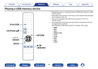 Playing a USB memory device
.
CBL/SAT
GAME
DVD
AUX1 MEDIA
PLAYER
Blu-ray
TV AUDIO
Bluetooth
TUNER
INTERNET
RADIO
ONLINE
MUSIC
AUX2
CD
SETUP
SOUND MODE
TUNE +
-
TUNE
SMART SELECT
1 2 3 4
PURE
MOVIE GAME
MUSIC
INFO
VOLUME
MUTE
ECO
ZONE SELECT
SLEEP
MAIN ZONE2
POWER
CH / PAGE
BACK
ENTER
OPTION
iPod/USB
1/3
8 9
iPod/USB
ui p
ENTER
OPTION
CH/PAGE df
BACK
0 Playing back music or viewing still picture (JPEG) files stored on a USB
memory device.
0 Only USB memory devices conforming to mass storage class standards
can be played on this unit.
0 This unit is compatible with USB memory devices in “FAT16” or
“FAT32” format.
0 The audio/video format types and specifications supported by this unit
for playback are as follows.
See “Playback a USB memory device” for details. (v p. 257)
0 WMA
0 MP3
0 WAV
0 MPEG-4 AAC
0 FLAC
0 ALAC
0 AIFF
0 DSD
0 JPEG
Contents Connections Playback Settings Tips Appendix
76
Front panel Display Rear panel Remote Index
 