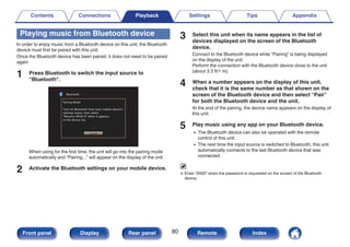 Playing music from Bluetooth device
In order to enjoy music from a Bluetooth device on this unit, the Bluetooth
device must first be paired with this unit.
Once the Bluetooth device has been paired, it does not need to be paired
again.
1 Press Bluetooth to switch the input source to
“Bluetooth”.
.
Pairing Mode
Turn on Bluetooth from your mobile device’s
settings menu, then select
“Marantz SR5010” when it appears
in the device list.
Bluetooth
Cancel
When using for the first time, the unit will go into the pairing mode
automatically and “Pairing...” will appear on the display of the unit.
2 Activate the Bluetooth settings on your mobile device.
3 Select this unit when its name appears in the list of
devices displayed on the screen of the Bluetooth
device.
Connect to the Bluetooth device while “Pairing” is being displayed
on the display of the unit.
Perform the connection with the Bluetooth device close to the unit
(about 3.3 ft/1 m).
4 When a number appears on the display of this unit,
check that it is the same number as that shown on the
screen of the Bluetooth device and then select “Pair”
for both the Bluetooth device and the unit.
At the end of the pairing, the device name appears on the display of
this unit.
5 Play music using any app on your Bluetooth device.
0 The Bluetooth device can also be operated with the remote
control of this unit.
0 The next time the input source is switched to Bluetooth, this unit
automatically connects to the last Bluetooth device that was
connected.
0 Enter “0000” when the password is requested on the screen of the Bluetooth
device.
Contents Connections Playback Settings Tips Appendix
80
Front panel Display Rear panel Remote Index
 