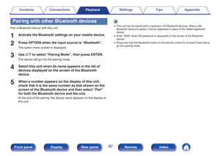 Pairing with other Bluetooth devices
Pair a Bluetooth device with this unit.
1 Activate the Bluetooth settings on your mobile device.
2 Press OPTION when the input source is “Bluetooth”.
The option menu screen is displayed.
3 Use ui to select “Pairing Mode”, then press ENTER.
The device will go into the pairing mode.
4 Select this unit when its name appears in the list of
devices displayed on the screen of the Bluetooth
device.
5 When a number appears on the display of this unit,
check that it is the same number as that shown on the
screen of the Bluetooth device and then select “Pair”
for both the Bluetooth device and the unit.
At the end of the pairing, the device name appears on the display of
this unit.
0 This unit can be paired with a maximum of 8 Bluetooth devices. When a 9th
Bluetooth device is paired, it will be registered in place of the oldest registered
device.
0 Enter “0000” when the password is requested on the screen of the Bluetooth
device.
0 Press and hold the Bluetooth button on the remote control for at least 3 seconds to
go into pairing mode.
Contents Connections Playback Settings Tips Appendix
82
Front panel Display Rear panel Remote Index
 