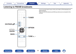 Listening to FM/AM broadcasts
.
CBL/SAT
GAME
DVD
AUX1 MEDIA
PLAYER
Blu-ray
TV AUDIO
iPod/USB Bluetooth
INTERNET
RADIO
ONLINE
MUSIC
AUX2
CD
SETUP
SOUND MODE
SMART SELECT
1 2 3 4
PURE
MOVIE GAME
MUSIC
INFO
VOLUME
MUTE
ECO
ZONE SELECT
SLEEP
MAIN ZONE2
POWER
TUNER
OPTION
CH / PAGE
BACK
ENTER
TUNE +
-
TUNE
TUNER
uio p
ENTER
CH/PAGE df
BACK
TUNE +, –
OPTION
You can use the built-in tuner of this unit to listen to FM broadcasts and
AM broadcasts.
Make sure the FM antenna and AM loop antenna are connected to this
unit first.
Contents Connections Playback Settings Tips Appendix
84
Front panel Display Rear panel Remote Index
 