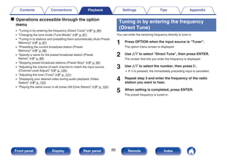 o Operations accessible through the option
menu
0 “Tuning in by entering the frequency (Direct Tune)” (v p. 86)
0 “Changing the tune mode (Tune Mode)” (v p. 87)
0 “Tuning in to stations and presetting them automatically (Auto Preset
Memory)” (v p. 87)
0 “Presetting the current broadcast station (Preset
Memory)” (v p. 88)
0 “Specify a name for the preset broadcast station (Preset
Name)” (v p. 89)
0 “Skipping preset broadcast stations (Preset Skip)” (v p. 90)
0 “Adjusting the volume of each channel to match the input source
(Channel Level Adjust)” (v p. 120)
0 “Adjusting the tone (Tone)” (v p. 121)
0 “Displaying your desired video during audio playback (Video
Select)” (v p. 122)
0 “Playing the same music in all zones (All Zone Stereo)” (v p. 124)
Tuning in by entering the frequency
(Direct Tune)
You can enter the receiving frequency directly to tune in.
1 Press OPTION when the input source is “Tuner”.
The option menu screen is displayed.
2 Use ui to select “Direct Tune”, then press ENTER.
The screen that lets you enter the frequency is displayed.
3 Use ui to select the number, then press p.
0 If o is pressed, the immediately preceding input is cancelled.
4 Repeat step 3 and enter the frequency of the radio
station you want to hear.
5 When setting is completed, press ENTER.
The preset frequency is tuned in.
Contents Connections Playback Settings Tips Appendix
86
Front panel Display Rear panel Remote Index
 