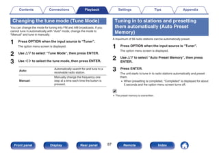 Changing the tune mode (Tune Mode)
You can change the mode for tuning into FM and AM broadcasts. If you
cannot tune in automatically with “Auto” mode, change the mode to
“Manual” and tune in manually.
1 Press OPTION when the input source is “Tuner”.
The option menu screen is displayed.
2 Use ui to select “Tune Mode”, then press ENTER.
3 Use o p to select the tune mode, then press ENTER.
Auto:
Automatically search for and tune to a
receivable radio station.
Manual:
Manually change the frequency one
step at a time each time the button is
pressed.
Tuning in to stations and presetting
them automatically (Auto Preset
Memory)
A maximum of 56 radio stations can be automatically preset.
1 Press OPTION when the input source is “Tuner”.
The option menu screen is displayed.
2 Use ui to select “Auto Preset Memory”, then press
ENTER.
3 Press ENTER.
The unit starts to tune in to radio stations automatically and preset
them.
0 When presetting is completed, “Completed” is displayed for about
5 seconds and the option menu screen turns off.
0 The preset memory is overwritten.
Contents Connections Playback Settings Tips Appendix
87
Front panel Display Rear panel Remote Index
 