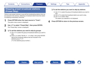 Skipping preset broadcast stations
(Preset Skip)
Perform auto preset memory to save all the broadcasting stations that can
be received in the memory. Selecting a broadcast station becomes easier
by skipping unnecessary memories.
1 Press OPTION when the input source is “Tuner”.
The option menu screen is displayed.
2 Use ui to select “Preset Skip”, then press ENTER.
The “Preset Skip” screen is displayed.
3 n To set the stations you want to skip by groups
A Use o p to select the group of broadcast stations you want to
skip.
B Press u to select “Set No.z – z to Skip”, then press ENTER.
Skip all the broadcast stations that are included in the
selected group “z-z”.
(z is the selected group number.)
n To set the stations you want to skip by stations
A Use o p to select the group of broadcast stations you want to
skip.
B Use ui to select the broadcast station you want to skip.
C Use o p to select “Skip”.
The station you selected is not displayed.
4 Press OPTION to return to the previous screen.
Contents Connections Playback Settings Tips Appendix
90
Front panel Display Rear panel Remote Index
 