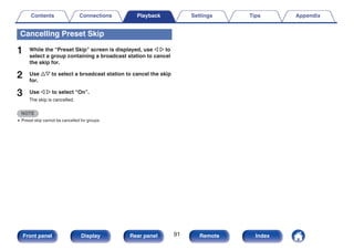 Cancelling Preset Skip
1 While the “Preset Skip” screen is displayed, use o p to
select a group containing a broadcast station to cancel
the skip for.
2 Use ui to select a broadcast station to cancel the skip
for.
3 Use o p to select “On”.
The skip is cancelled.
NOTE
0 Preset skip cannot be cancelled for groups.
Contents Connections Playback Settings Tips Appendix
91
Front panel Display Rear panel Remote Index
 