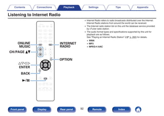 Listening to Internet Radio
.
CBL/SAT
GAME
DVD
AUX1 MEDIA
PLAYER
Blu-ray
TV AUDIO
iPod/USB Bluetooth
TUNER
AUX2
CD
SETUP
SOUND MODE
TUNE +
-
TUNE
SMART SELECT
1 2 3 4
PURE
MOVIE GAME
MUSIC
INFO
VOLUME
MUTE
ECO
ZONE SELECT
SLEEP
MAIN ZONE2
POWER
ONLINE
MUSIC
CH / PAGE
INTERNET
RADIO
BACK
OPTION
ENTER
1/3
uio p
ENTER
CH/PAGE df
BACK
OPTION
ONLINE
MUSIC
INTERNET
RADIO
0 Internet Radio refers to radio broadcasts distributed over the Internet.
Internet Radio stations from around the world can be received.
0 The Internet radio station list on this unit the database service provided
by vTuner radio station.
0 The audio format types and specifications supported by this unit for
playback are as follows.
See “Playing an Internet Radio Station” (v p. 260) for details.
0 WMA
0 MP3
0 MPEG-4 AAC
Contents Connections Playback Settings Tips Appendix
92
Front panel Display Rear panel Remote Index
 