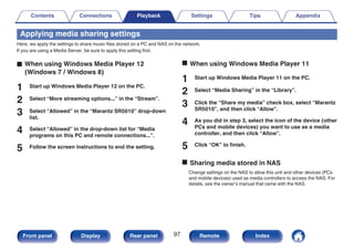 Applying media sharing settings
Here, we apply the settings to share music files stored on a PC and NAS on the network.
If you are using a Media Server, be sure to apply this setting first.
.
o When using Windows Media Player 12
(Windows 7 / Windows 8)
1 Start up Windows Media Player 12 on the PC.
2 Select “More streaming options...” in the “Stream”.
3 Select “Allowed” in the “Marantz SR5010” drop-down
list.
4 Select “Allowed” in the drop-down list for “Media
programs on this PC and remote connections...”.
5 Follow the screen instructions to end the setting.
o When using Windows Media Player 11
1 Start up Windows Media Player 11 on the PC.
2 Select “Media Sharing” in the “Library”.
3 Click the “Share my media” check box, select “Marantz
SR5010”, and then click “Allow”.
4 As you did in step 3, select the icon of the device (other
PCs and mobile devices) you want to use as a media
controller, and then click “Allow”.
5 Click “OK” to finish.
o Sharing media stored in NAS
Change settings on the NAS to allow this unit and other devices (PCs
and mobile devices) used as media controllers to access the NAS. For
details, see the owner’s manual that came with the NAS.
Contents Connections Playback Settings Tips Appendix
97
Front panel Display Rear panel Remote Index
 