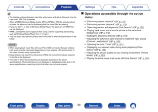 0 The display switches between track title, artist name, and album title each time the
main unit’s STATUS is pressed.
0 When a WMA (Windows Media Audio), MP3 or MPEG-4 AAC file includes album
art data, the album art can be displayed while the music files are playing.
0 If you use Ver.11 or later of Windows Media Player, the album art for WMA files
can be displayed.
0 WMA Lossless files can be played when using a server supporting transcoding,
such as Windows Media Player (Ver.11 or later).
0 This unit plays back picture (JPEG) files in the order in which they are stored in the
folder.
NOTE
0 When playing back music files with your PC or NAS connected through wireless
LAN, audio may be interrupted depending on your wireless LAN environment. In
this case, connect using a wired LAN.
0 Depending on the size of the still picture (JPEG) file, some time may be required
for the file to be displayed.
0 The order in which the tracks/files are displayed depends on the server
specifications. If the tracks/files are not displayed in alphabetical order due to the
server specifications, searching by the first letter may not work properly.
o Operations accessible through the option
menu
0 “Performing repeat playback” (v p. 115)
0 “Performing random playback” (v p. 115)
0 “Searching content with keywords (Text Search)” (v p. 117)
0 “Playing back music and a favorite picture at the same time
(Slideshow)” (v p. 118)
0 “Setting the Slideshow Interval” (v p. 119)
0 “Adjusting the volume of each channel to match the input source
(Channel Level Adjust)” (v p. 120)
0 “Adjusting the tone (Tone)” (v p. 121)
0 “Displaying your desired video during audio playback (Video
Select)” (v p. 122)
0 “Adjusting the picture quality for your viewing environment (Picture
Mode)” (v p. 123)
0 “Playing the same music in all zones (All Zone Stereo)” (v p. 124)
Contents Connections Playback Settings Tips Appendix
99
Front panel Display Rear panel Remote Index
 