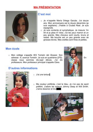 MA PRÉSENTATION
C’est moi
o Je m’appelle María Ortega Garzás. J’ai douze
ans. Mon anniversaire est le douze décembre (je
suis sagittaire). J’habite à Ciudad Real. Je suis
espagnole.
o Je suis contente et symphatique. Je mesure 1m
54 et je pèse 41 kilos. J’ai les yeux marron et un
peu grands. Mes cheveux sont courts, bruns et
raides. Ma bouche est un peu grande avec de
grosses lèvres. Mes oreilles sont fines et petites.
Mon école
o Mon collège s’appelle IES Torreón del Álcazar. Son
adresse : 6, avenue Torreón. Je suis en quatrième (2ºD). En
classe nous sommes dix-sept élèves. J’ai dix
professeurs. Mon professeur principal s’appelle Clara.
D’autres informations
o J’ai une tortue.
o Ma couleur préférée, c’est le bleu. Je n’ai pas de sport
préféré. J’adore les acteurs Johnny Deep et Will Smith.
J’aime dessiner et lire.