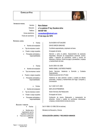 CURRICULUM VITAE




INFORMACIÓN PERSONAL
                                       Nombre         Nora Salazar
                                     Dirección        c/ La paloma 3º izq. Escalera dcha
                                      Teléfono        444 887 993
                        Correo electrónico            norasalazar@hotmail.com
                  Fecha de nacimiento                 01 de mayo de 1979

EXPERIENCIA LABORAL
                                             •    Fechas                De 04-2008 A ACTUALIDAD
                            •      Nombre del empleador                 DAVID GARCÍA SÁNCHEZ
                    •           Tipo de empresa o sector                Cuchillería especializada y duplicado de llaves
                    •           Puesto o cargo ocupados                 Encargada de tienda
                        •        Principales actividades y              Atención y venta al público. Asesoramiento de productos
                                        responsabilidades               disponibles. Dirección de escaparatismo comercial. Control,
                                                                        pedido t recepción de suministros, control y archivo de
                                                                        albaranes y facturas. Control de pago a proveedores. Limpieza
                                                                        y mantenimiento de local.


                                             •    Fechas                De 08- 2005 A 03- 2008
                            •      Nombre del empleador                 MARÍA ISABEL CASTAÑOS PANERO
                    •           Tipo de empresa o sector                Sector Servicios: Asistencia a Domicilio          y   Cuidados
                                                                        Especializados
                   •        Puesto o cargos ocupados                    Asistencia personal de la 3ª edad.
                        •        Principales actividades y              Asistencia en aseo personal. Lavado y cuidado de efectos
                                       responsabilidades                personales. Limpieza y mantenimiento del hogar. Compañía y
                                                                        conversación.


                                            •    Fechas                 De 11-2001 A 07- 2005
                            •      Nombre del empleador                 BAR LOS EXTREMEÑOS
                    •           Tipo de empresa o sector                Sector Servicios; Bar Restaurante
                    •           Puesto o cargo ocupados                 Encargada de Cocina
                        •        Principales actividades y              Confección de menús. Elaboración y manipulación de
                                        responsabilidades               alimentos. Control y pedido de suministros alimentarios.
                                                                        Limpieza y mantenimiento de área de cocina.

      EDUCACIÓN Y FORMACIÓN
                       • Fechas                              De 01-1999 A 12-1999 (750 hrs lectivas)

                    • Nombre de la                           Ministerio de Educación y Ciencia
                  organización que ha
                impartido la formación
        •     Título de la cualificación                     SOCIALIZACIÓN LABORAL Y RECURSOS HUMANOS
                              obtenida



Página 1 – Curriculum vital de
             SALZAR, Nora
 