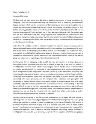 María Paula Garzón 9b <br />Inception Microessay<br />Mr.Cobb and his team were hired by Saito, a wealthy man owner of many companies, for designing a plan which consisted in entering the unconscious mind of Mr.Fischer, the heir of the biggest company which was the competition of Saito´s company, for making an inception into a dream which consisted in originating the idea that he had to divide his father´s empire, so that Saito´s company got all the power and control over the international companies. Mr. Cobb and his team create a dream of 3 levels and each one of them was planned very carefully the problem was that the dead wife of Mr. Cobb, Mal, always appears in an unexpected way on the dreams and ruins them, finally they had to enter into a fourth level in which they had to find Saito who get lost because of a shot he received on his chest and Ariadne kills Mal, at the end they accomplish their work and everyone wake up.<br />In the future it would be possible to make an inception into a dream, because many researchers like the Advanced Telecommunications Research (ATR) had advanced in the knowledge of dreams, they invest money in different projects that help them to know more about our unconscious mind, one example is the fMRI which is a functional Magnetic Resonance Imaging that scans and make a model of the person´s visual system. In the future the science would be very advanced and we are going to create a way of originating an idea into someone’s mind.<br />In the future there is not going to be possible to make an inception in a dream because is impossible to enter into someone´s mind and to deposit an idea that is not from this person, it would be like a virus that enters into the immunological system, the idea would be discovered as an intruder and eliminated. It is impossible to make inception into other person mind because it could change radically that person´s life. The brain is made up of: the frontal lobe associated with reasoning, planning, parts of speech, movement, emotions, and problem solving, the parietal lobe- associated with movement, orientation, recognition, perception of stimuli, the occipital lobe- associated with visual processing and the temporal lobe- associated with perception and recognition of auditory stimuli, memory, and speech; making an inception would have to be made in all of the lobes because each one of them is an essential part of our understanding, so it would be very difficult to make all the lobes understand the same idea and to accept it, it is very different the way we perceive through visual than from audition. The same would happen with the nervous system, when we are sleep the neurons work more slowly than when we are wake up so the information as an idea would arrive very slow to the brain.<br />In the future we are going to be able to make an inception into a dream, because science is obtaining more and more knowledge and positive results from its investigations and we are going to find new methods for making inception, one example of this is a method called fMRI which is a functional magnetic resonance imaging scan of a person´s brain that shows a model of the person´s visual system, in some years this method could be used for reproduce the images of the dreams from a person´s brain so we could see what the person is dreaming, another example is a method called hypnosis, it is used for making people to fall into a state in which they can go deep into their unconscious mind and discover new thoughts, the hypnosis could be used between many people and maybe in the future we can use hypnosis as a way for implanting an idea into a person´s mind, we are going to be mentally stronger and we are going to realize many things we can´t do now, other example is the way publicitary announcements are presented to us nowadays, these publicitary announcements have special ways of presenting the information, the human brain receives more easily information with certain colors and with hidden messages maybe we can develop a may of implanting an idea into someone´s head through publicities. <br /> <br />