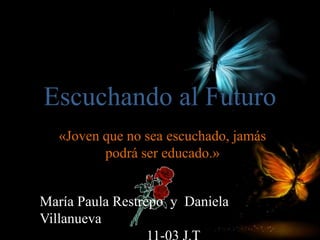 Escuchando al Futuro 
«Joven que no sea escuchado, jamás 
podrá ser educado.» 
María Paula Restrepo y Daniela 
Villanueva 
11-03 J.T 
 