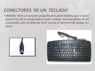 CONECTORES DE UN TECLADO
• MINIDIN: Tiene un conector pequeño de 6 pines machos, que va en el
puerto PS/2 de la computadora (color violeta). Son muy fáciles de ser
conectados, pero se debe de tener mucho al momento de encajar los
pines.
 