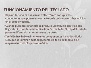 FUNCIONAMIENTO DEL TECLADO
• Bajo un teclado hay un circuito electrónico con «pistas»
conductoras que ponen en contacto cada tecla con un chip incluido
en el propio teclado.
• Cuando pulsamos una tecla se produce un impulso eléctrico que
llega al chip, donde se identifica la señal recibida. El chip del teclado
permite diferenciar unos impulsos de otros.
• También hay habitualmente unos componentes llamados diodos
LED, que se iluminan cuando pulsamos la tecla de bloqueo de
mayúsculas o de bloqueo numérico.
 