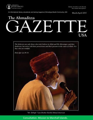 An informational, literary, educational, and training magazine of Ahmadiyya Muslim Community, USA
GAZETTE
The Ahmadiyya
USA
March-April 2015
The believers are only those who truly believe in Allah and His Messenger, and then
doubt not, but strive with their possessions and their persons in the cause of Allah. It is
they who are truthful.
Holy Qur’an 49:16
"Mr. Tabligh." Late Brother Rashid Ahmad American
 