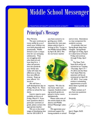 Middle School Messenger
 A TRADITION OF EQUITY & EXCELLENCE & EQUITY                    MARCH/APRIL 2012



Principal’s Message
Dear Parents,                you have concerns re-       and on time. Attendance
     The year continues to   garding your child's        is a key component for
move swiftly by us as I      placement for next year,    academic success.
watch your children ma-      please submit them in           A reminder that our
ture both physically and     writing to Mrs. Turner in   Spring Break dates have
emotionally. Middle          the Middle School Office    changed. Spring Break
School is such a unique      by April 30, 2012. We       will begin on Friday, April
time for our emerging        do not honor teacher        6 in observance of Good
adolescents. They                                           Friday and continue
are struggling with                                         through Friday, April
who they are and                                            13.
how they fit in. I                                              The New York
often tell parents                                          State ELA will be ad-
that the standards                                          ministered on Tuesday
your family sets                                            -Thursday, April 17—
really will make the                                        19, 2012 and the New
difference as they                                          York State Math As-
face very difficult                                         sessment will be ad-
choices. Keep up                                            ministered on April 25
your efforts! It’s                                          -27, 2012. Your coop-
worth it.                                                   eration is scheduling
     We will have a                                         appointments around
staff development day on     requests. We also do        these dates is greatly ap-
Friday, March 16. There      not honor team non-         preciated.
will be no school for stu-   requests. Students enter-       Please contact us if
dents.                       ing seventh grade are       you have any questions
     Interim reports were    placed in home rooms        or concerns.
available on-line as of      alphabetically.
Friday, March 9. If you          Please make note of     Sincerely,
have questions about a       the events listed on the
particular comment or        district and Middle
grade, please contact the    School Messenger calen-
appropriate teacher.         dars.
     We are in the initial       We appreciate your
stages of developing class   continued support for       Jean J. Regan, Ed.D.
lists for 2012-2013. If      having students in school   Principal
 