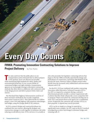 Mar.-Apr. 201410 TransportationBuilder
T
he value and trust that the public places in our
transportation system demands that we deliver projects
in the quickest, most cost-efficient way possible,
while maintaining high standards for safety, quality and
environmental protection. In our current climate of
constrained budgets and tight schedules, transportation
agencies are increasingly turning to alternative contracting
methods that allow them to collaborate with contractors early
in the design process and deliver projects better, faster and
smarter.
The Maryland State Highway Administration used two of
these innovative methods for the recently completed
Intercounty Connector (ICC). They delivered the $2.5 billion
project, a new 18.8-mile highway with numerous interchanges
and bridges, using five Design-Build (D-B) contracts.
In D-B, a project’s design and construction phases are
combined into one contract, allowing the designer and
construction manager to work together to minimize risk while
reducing overall delivery time. D-B is not new, it is actually as
old as the pyramids, but legislative contracting reforms that
began in the late 1800s eventually separated the design and
build phases of construction, and Design-Bid-Build (D-B-B)
became the norm. However, today’s complex projects often
benefit from the increased, early collaboration and innovation
inherent with D-B.
For the ICC, D-B was combined with another contracting
innovation called Alternative Technical Concepts (ATCs).
An ATC is a request by a proposer during a contract’s
advertisement period to modify a contract requirement with
a solution that they think will provide a more competitive bid
or proposal. When used with D-B, contractors develop one or
more ATCs and present them to the agency for a confidential
review. If approved, the contractor may use their ATC(s) in
their proposal. A stipend may even be provided.
ATCs can be as simple as a change in materials or
significantly more complex. An ATC used on the ICC involved
reconfiguring an entire interchange to eliminate bridges and
retaining walls. It
Every Day Counts
FHWA: Promoting Innovative Contracting Solutions to Improve
Project Delivery by Hari Kalla
 