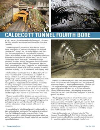 Mar.-Apr. 201416 TransportationBuilder
While a journey of one thousand miles begins with a first step,
Bay Area motorists now enjoy a fourth tunnel for the reverse
commute.
After three years of construction, the Caldecott Tunnel’s
fourth bore opened to traffic last fall between Oakland and
Contra Costa County, Calif. For nearly 50 years—ever since
the California Department of Transportation (Caltrans)
opened the third bore in 1964—traffic in the middle tunnel was
directed to accommodate the heaviest flow (a practice which
could change several times a day), invariably creating a
bottleneck as drivers heading the opposite direction funneled
from four lanes into two, through a single tunnel. With the
fourth bore designed to reduce congestion and travel times for
traffic traveling in the off-peak direction, motorists in normal
conditions are saving 15 to 20 minutes with traffic flowing freely.
The fourth bore is unfamiliar from its elders: the 3,348-foot
tunnel is roomier (both wider and taller) and brighter. It
features a 10-foot-wide shoulder along with walkways and
safety passages, and is outfitted with modern ventilation, traffic
lights, air and traffic monitoring systems, and electronic
message boards. Nineteen bi-directional jet fans mounted to
the ceiling are designed to maintain air quality in the
tunnel, and to blow smoke away from motorists in the event of
a fire. The emphasis on such state-of-the-art fire and life safety
systems stems from an infamous 1982 fire, in which seven were
killed through a chain reaction of accidents in the third bore.
The new tunnel’s incident-detection and response systems
underwent extensive testing before opening, allowing monitors
and first responders to prepare for threats including detecting
and suppressing fires and other hazards while providing
real-time information to help motorists safely exit in an
emergency.
It opened ahead of schedule and about $3 million under its
$420 million budget, with most of the funding ($180 million)
from the 2009 federal stimulus program, Contra Costa
taxpayers raising $125 million from transportation sales taxes,
and the remainder supplied through bridge tolls and state and
regional allocations.
Even so, such efficiencies didn’t come easily while tunneling
nearly two-thirds of a mile through the hills. “The project was
incredibly complex,” Caltrans spokeswoman Ivy Morrison said.
“The toughest challenges were dealing with the geology...
especially given the Bay Area and its tectonic movement.
Though we’d done extensive core-sampling, because of the
conditions you don’t know for certain until you’re in, how the
ground will behave.”
The changing soil conditions forced the excavation crews
to use different equipment along the way. Since pockets of
methane presented potential for explosion, the excavator itself
had to be retrofitted from diesel-power to electric in order to
minimize sparking. Meanwhile, smoking, open flames, radios,
cell phones, cameras and even remote-control keys for cars
were prohibited in the tunnels.
Sequential excavation was performed using the “New
Austrian Tunneling Method” (NATM), in which the initial
support system is pillared to the ground immediately around
it—which through the fourth bore might vary between
CALDECOTT TUNNEL FOURTH BORE
Photos courtesy of Karl Nielsen, MTC.
 