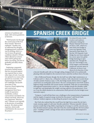 Mar.-Apr. 2014 TransportationBuilder 17
For about 80 years, locals,
truckers and outdoors
enthusiasts visiting the
Plumas National Forest east
of Chico, Calif., relied on a
steel, deck truss bridge to
cross over Spanish Creek
bisected by State Route 70.
But the 1932 Spanish Creek
Bridge has now been replaced
by a seven-span, box-girder
bridge featuring an open
spandrel arch. Though the
new, 627-foot bridge is one
of the longest conventionally
reinforced concrete spans in
California, its form is out-
shown by its function. It has
a bicycle-friendly path with see-through railing, designed both to be aesthetically
pleasing while also helpful in the removal of snow amid the northern Sierra Nevada.
Like a Hollywood beauty, though, the site itself was rather high-maintenance, as
Caltrans and C.C. Myers, Inc., of Rancho Cordova, Calif., discovered. Located about
10 miles outside of Quincy (pop. 1,728), the bridge stands 160 feet above a rugged
creek bed in an earthquake-prone forest. The new crossing had to meet both modern
highway design standards and current seismic standards, while also accommodating
interregional transportation needs (i.e., the new bridge extends the shoulder width
to eight feet, and quadruples the weight-carrying capacity of its predecessor). Even
so, it was the oldest element in its construction which proved to be the bridge’s most
innovative aspect.
“Going in, I could tell that there was a challenge in the transportation of equipment
and the supply of required energy involved for the project,” said David Clark,
Caltrans’ resident engineer, in describing the project’s rural setting.
But Clark also realized that the runoff from the high Sierra meant the site had a
ready, nonstop supply of cold water literally underfoot. Whereas typically Caltrans
projects would ship in big chillers requiring lots of energy to cool the concrete pour,
they decided instead to pump cold water from the creek through the 364-foot arches’
pour—resulting in both a savings of time and an estimated $200,000 compared to
other methods.
Photos courtesy of Caltrans.
extremes of sandstone and
shale, with various gradations
in between.
“We’d learned a lot through
the construction of the first
three tunnels,” Morrison
explained. “Another way
we addressed the abruptly
changing ground conditions
was by probing, which is a
way to assess the ground
conditions ahead to 150 feet.
[That] allowed us to know
what we’d be getting into
before excavating, and also to
gradually and safely release
the gases.”
Deploying a sequential
excavation method meant
that less structural support
was required than in some
other types of rock. Concrete
was sprayed on as soon as the
ground was excavated. “Any
engineering project offers
new challenges, but Jacobs
Associates [a San
Francisco-based engineering
and construction
management firm] has a
wealth of experience
worldwide, so those
conversations [included] a lot
of back and forth, which was
very important,” Morrison
said. “Caltrans is not typically
in the practice of tunneling
projects. We relied on their
expertise, which really
contributed to the success of
the project.”
TransportationBuilder 17
continued on next page
 