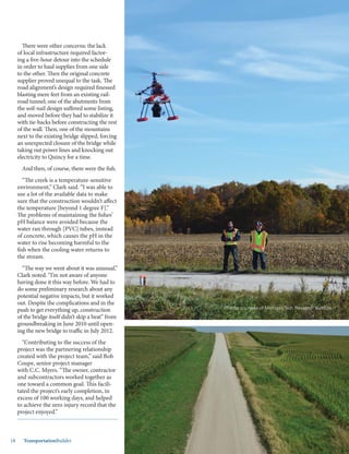 Mar.-Apr. 201418 TransportationBuilder
There were other concerns: the lack
of local infrastructure required factor-
ing a five-hour detour into the schedule
in order to haul supplies from one side
to the other. Then the original concrete
supplier proved unequal to the task. The
road alignment’s design required finessed
blasting mere feet from an existing rail-
road tunnel; one of the abutments from
the soil-nail design suffered some listing,
and moved before they had to stabilize it
with tie-backs before constructing the rest
of the wall. Then, one of the mountains
next to the existing bridge slipped, forcing
an unexpected closure of the bridge while
taking out power lines and knocking out
electricity to Quincy for a time.
And then, of course, there were the fish.
“The creek is a temperature-sensitive
environment,” Clark said. “I was able to
use a lot of the available data to make
sure that the construction wouldn’t affect
the temperature [beyond 1 degree F].”
The problems of maintaining the fishes’
pH balance were avoided because the
water ran through [PVC] tubes, instead
of concrete, which causes the pH in the
water to rise becoming harmful to the
fish when the cooling water returns to
the stream.
“The way we went about it was unusual,”
Clark noted. “I’m not aware of anyone
having done it this way before. We had to
do some preliminary research about any
potential negative impacts, but it worked
out. Despite the complications and in the
push to get everything up, construction
of the bridge itself didn’t skip a beat” from
groundbreaking in June 2010 until open-
ing the new bridge to traffic in July 2012.
“Contributing to the success of the
project was the partnering relationship
created with the project team,” said Bob
Coupe, senior project manager
with C.C. Myers. “The owner, contractor
and subcontractors worked together as
one toward a common goal. This facili-
tated the project’s early completion, in
excess of 100 working days, and helped
to achieve the zero injury record that the
project enjoyed.”
Photos courtesy of Michigan Tech Research Institute.
 