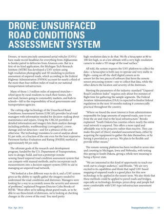 Mar.-Apr. 2014 TransportationBuilder 19
Drones, or more precisely unmanned aerial vehicles (UAVs)
have made recent headlines for everything from Afghanistan
to border patrol to deliveries from Amazon.com. But in a
first-of-its-kind application, the Michigan Tech Research
Institute (MTRI) has developed a UAV system using
high-resolution photography and 3D modeling to perform
assessment of unpaved roads, which according to the Federal
Highway Administration (FHWA) account for nearly a third of
the more than four million miles of road in our national
transportation infrastructure.
Many of those 1.3 million miles of unpaved stretches—
relied upon by rural residents to reach their homes, jobs
and mail, farmers going to commodity markets, and kids to
schools—fall to the responsibility of local governments and
transportation agencies.
The cutting-edge technology of the Unsurfaced Road
Conditions Assessment System (URCAS) provides local road
managers with information needed for decision-making about
maintenance and repairs. Using the URCAS portfolio of
detailed information and imagery lets them analyze damage
including potholes, washboarding (corrugation), crown
damage and rut detection—and for a pittance of the cost
otherwise. The technology translates to cost of analysis about
$1 per mile, or a fraction of the rate even for the least expensive
Pavement Surface Evaluation and Rating (PASER) method at
approximately $8 per mile.
The ultimate goals of the research-and-development
program, funded by the U.S. Department of Transportation’s
Commercial Remote Sensing and Spatial Information
Program, were to design, build, and test a prototype remote
sensing-based unpaved road condition assessment system that
can compete with manual methods, and to incorporate such
measurements into a decision support system (DSS) to aid in
managing an unpaved road network.
“We looked at a few different ways to do it, and a UAV system
gives us the ability to rapidly gather the imagery needed to
understand the road conditions and distresses. Managers were
looking for a way to accurately assess the severity and amount
of problems,” explained Program Director Colin Brooks of
MTRI. “Most often we’re talking about gravel roads, so to be
able to see those kinds of distresses, we’re looking at checking
DRONE: UNSURFACED
ROAD CONDITIONS
ASSESSMENT SYSTEM
changes in the crown of the road. You need pretty
high-resolution data to do that. We fly a hexacopter at 80 to
100 feet high, so at a low altitude with a very high-resolution
camera to make a 3D image of the road surface.”
All told, the system requires the UAV platform to collect the
data—a hexacopter is both easy to operate and very stable in
flight—using an off-the-shelf digital camera as its
sensor for the two pieces of software that form the remote
sensor processing system—one to collect that data, while the
other detects the location and severity of the distresses.
Meeting the parameters of the industry-standard “Unpaved
Road Condition Index” requires only about five minutes of
flight time for gathering the sample segments. The Federal
Aviation Administration (FAA) is expected to finalize federal
regulations in the next 18 months making it commercially
practical throughout the country.
“Where we found the most interest is from administrators
responsible for large amounts of unpaved roads, easy to see
from the air and vital to the local infrastructure,” Brooks
explained. “South Dakota has counties where nearly the entire
road network is unpaved. This offers a more rapid and
affordable way to be proactive rather than reactive. They can
make this part of [their] standard assessment basis, either by
acquiring the equipment to gather the data themselves, or by
having it provided as a service. We plan to be flexible and
provide either means.”
The remote-sensing platform has been verified in seven sites
and counting in Michigan, Iowa and Nebraska, with testing
this spring in South Dakota, giving a whole new meaning to
being a flyover state.
“We are interested in this kind of opportunity to reach our
work out to a larger audience,” said Brooks. “We are very
excited in its capabilities and think that rapid UAV-based
mapping of unpaved roads is a good place for this new
technology to be applied in the nearer term. We also think that
these methods could be applied to paved roads and bridges,
especially as technology develops, prices drop, and people feel
more comfortable with UAV-type infrastructure assessment
tools.”
 