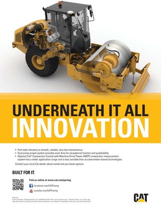 R
Find us online at www.cat.com/paving
facebook.com/CATPaving
youtube.com/CATPaving
INNOVATION
UNDERNEATH IT ALL
®
QEXC1735
© 2014 Caterpillar. All Rights Reserved. CAT, CATERPILLAR, BUILT FOR IT, their respective logos, “Caterpillar Yellow,” the “Power Edge”
trade dress as well as corporate and product identity used herein, are trademarks of Caterpillar and may not be used without permission.
 