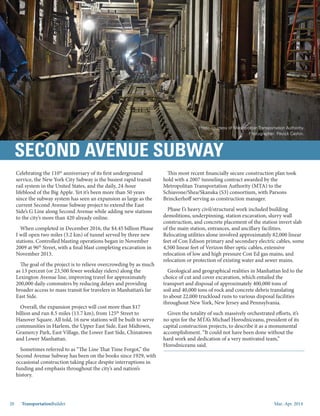 Mar.-Apr. 201420 TransportationBuilder
Celebrating the 110th
anniversary of its first underground
service, the New York City Subway is the busiest rapid transit
rail system in the United States, and the daily, 24-hour
lifeblood of the Big Apple. Yet it’s been more than 50 years
since the subway system has seen an expansion as large as the
current Second Avenue Subway project to extend the East
Side’s G Line along Second Avenue while adding new stations
to the city’s more than 420 already online.
When completed in December 2016, the $4.45 billion Phase
I will open two miles (3.2 km) of tunnel served by three new
stations. Controlled blasting operations began in November
2009 at 96th
Street, with a final blast completing excavation in
November 2013.
The goal of the project is to relieve overcrowding by as much
as 13 percent (or 23,500 fewer weekday riders) along the
Lexington Avenue line, improving travel for approximately
200,000 daily commuters by reducing delays and providing
broader access to mass transit for travelers in Manhattan’s far
East Side.
Overall, the expansion project will cost more than $17
billion and run 8.5 miles (13.7 km), from 125th
Street to
Hanover Square. All told, 16 new stations will be built to serve
communities in Harlem, the Upper East Side, East Midtown,
Gramercy Park, East Village, the Lower East Side, Chinatown
and Lower Manhattan.
Sometimes referred to as “The Line That Time Forgot,” the
Second Avenue Subway has been on the books since 1929, with
occasional construction taking place despite interruptions in
funding and emphasis throughout the city’s and nation’s
history.
This most recent financially secure construction plan took
hold with a 2007 tunneling contract awarded by the
Metropolitan Transportation Authority (MTA) to the
Schiavone/Shea/Skanska (S3) consortium, with Parsons
Brinckerhoff serving as construction manager.
Phase I’s heavy civil/structural work included building
demolitions, underpinning, station excavation, slurry wall
construction, and concrete placement of the station invert slab
of the main station, entrances, and ancillary facilities.
Relocating utilities alone involved approximately 82,000 linear
feet of Con Edison primary and secondary electric cables, some
4,500 linear feet of Verizon fiber optic cables, extensive
relocation of low and high pressure Con Ed gas mains, and
relocation or protection of existing water and sewer mains. 
Geological and geographical realities in Manhattan led to the
choice of cut and cover excavation, which entailed the
transport and disposal of approximately 400,000 tons of
soil and 40,000 tons of rock and concrete debris translating
to about 22,000 truckload runs to various disposal facilities
throughout New York, New Jersey and Pennsylvania. 
Given the totality of such massively orchestrated efforts, it’s
no spin for the MTA’s Michael Horodniceanu, president of its
capital construction projects, to describe it as a monumental
accomplishment. “It could not have been done without the
hard work and dedication of a very motivated team,”
Horodniceanu said.
SECOND AVENUE SUBWAY
Photo courtesy of Metropolitan Transportation Authority.
Photographer: Patrick Cashin.
 
