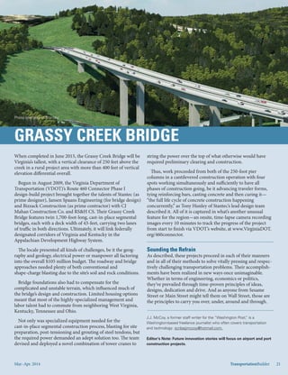 Mar.-Apr. 2014 TransportationBuilder 21
When completed in June 2015, the Grassy Creek Bridge will be
Virginia’s tallest, with a vertical clearance of 250 feet above the
creek in a rural project area with more than 400 feet of vertical
elevation differential overall.
Begun in August 2009, the Virginia Department of
Transportation (VDOT)’s Route 460 Connector Phase I
design-build project brought together the talents of Stantec (as
prime designer), Jansen Spaans Engineering (for bridge design)
and Bizzack Construction (as prime contractor) with CJ
Mahan Construction Co. and RS&H CS. Their Grassy Creek
Bridge features twin 1,700-foot-long, cast-in-place segmental
bridges, each with a deck width of 43-feet, carrying two lanes
of traffic in both directions. Ultimately, it will link federally
designated corridors of Virginia and Kentucky in the
Appalachian Development Highway System.
The locale presented all kinds of challenges, be it the geog-
raphy and geology, electrical power or manpower all factoring
into the overall $105 million budget. The roadway and bridge
approaches needed plenty of both conventional and
shape-charge blasting due to the site’s soil and rock conditions.
Bridge foundations also had to compensate for the
complicated and unstable terrain, which influenced much of
the bridge’s design and construction. Limited housing options
meant that most of the highly-specialized management and
labor talent had to commute from neighboring West Virginia,
Kentucky, Tennessee and Ohio.
Not only was specialized equipment needed for the
cast-in-place segmental construction process, blasting for site
preparation, post-tensioning and grouting of steel tendons, but
the required power demanded an adept solution too. The team
devised and deployed a novel combination of tower cranes to
J.J. McCoy, a former staff writer for the “Washington Post,” is a
Washington-based freelance journalist who often covers transportation
and technology: scribejjmccoy@hotmail.com.
Editor’s Note: Future innovation stories will focus on airport and port
construction projects.
string the power over the top of what otherwise would have
required preliminary clearing and construction.
Thus, work proceeded from both of the 250-foot pier
columns in a cantilevered construction operation with four
spots working simultaneously and sufficiently to have all
phases of construction going, be it advancing traveler forms,
tying reinforcing bars, casting concrete and then curing it—
“the full life cycle of concrete construction happening
concurrently,” as Tony Hunley of Stantec’s lead design team
described it. All of it is captured in what’s another unusual
feature for the region—an onsite, time-lapse camera recording
images every 10 minutes to track the progress of the project
from start to finish via VDOT’s website, at www.VirginiaDOT.
org/460connector.
As described, these projects proceed in each of their manners
and in all of their methods to solve vitally pressing and respec-
tively challenging transportation problems. Their accomplish-
ments have been realized in new ways once unimaginable.
Whether in terms of engineering, economics or politics,
they’ve prevailed through time-proven principles of ideas,
designs, dedication and drive. And as anyone from Sesame
Street or Main Street might tell them on Wall Street, those are
the principles to carry you over, under, around and through.
Mar.-Apr. 2014 TransportationBuilder 21
Photo courtesy of Stantec.
 