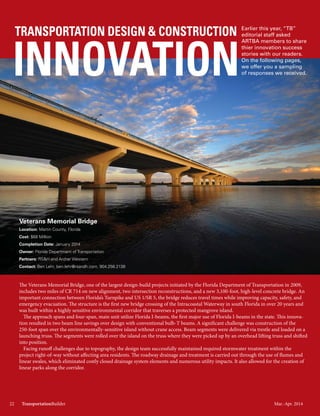 Mar.-Apr. 201422 TransportationBuilder
TRANSPORTATION DESIGN & CONSTRUCTION
INNOVATION
Earlier this year, “TB”
editorial staff asked
ARTBA members to share
their innovation success
stories with our readers.
On the following pages,
we offer you a sampling
of responses we received.
Veterans Memorial Bridge
Location: Martin County, Florida
Cost: $68 Million
Completion Date: January 2014
Owner: Florida Department of Transportation
Partners: RS&H and Archer Western
Contact: Ben Lehr, ben.lehr@rsandh.com, 904.256.2138
The Veterans Memorial Bridge, one of the largest design-build projects initiated by the Florida Department of Transportation in 2009,
includes two miles of CR 714 on new alignment, two intersection reconstructions, and a new 3,100-foot, high-level concrete bridge. An
important connection between Florida’s Turnpike and US 1/SR 5, the bridge reduces travel times while improving capacity, safety, and
emergency evacuation. The structure is the first new bridge crossing of the Intracoastal Waterway in south Florida in over 20 years and
was built within a highly sensitive environmental corridor that traverses a protected mangrove island.
The approach spans and four-span, main unit utilize Florida I-beams, the first major use of Florida I-beams in the state. This innova-
tion resulted in two beam line savings over design with conventional bulb-T beams. A significant challenge was construction of the
250-foot span over the environmentally-sensitive island without crane access. Beam segments were delivered via trestle and loaded on a
launching truss. The segments were rolled over the island on the truss where they were picked up by an overhead lifting truss and shifted
into position.
Facing runoff challenges due to topography, the design team successfully maintained required stormwater treatment within the
project right-of-way without affecting area residents. The roadway drainage and treatment is carried out through the use of flumes and
linear swales, which eliminated costly closed drainage system elements and numerous utility impacts. It also allowed for the creation of
linear parks along the corridor.
Mar.-Apr. 201422 TransportationBuilder
 