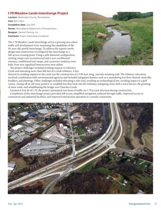 Mar.-Apr. 2014 TransportationBuilder 23
I-79 Meadow Lands Interchange Project
Location: Washington County, Pennsylvania
Cost: $23 million
Completion Date: July 2013
Owner: Pennsylvania Department of Transportation
Designer: Gannett Fleming, Inc.
Contractor: Swank Associated Companies
The I-79 Meadow Lands Interchange serves a growing area where
traffic and development were surpassing the capabilities of the
50-year-old, partial interchange. To address the region’s needs,
design and construction reconfigured the interchange to a
full-access crossing point. Using a split diamond configuration,
existing ramps were reconstructed and a new northbound
entrance, southbound exit ramps, and connector roadways were
built. Four new signalized intersections were added.
The project challenges included avoiding impacts to Chartiers
Creek and relocating more than 800 feet of a creek tributary. A key
element to avoiding impacts to the creek was the construction of a 530-foot-long, concrete retaining wall. The tributary relocation
involved coordination with environmental agencies and included mitigation features such as a meandering low flow channel, mud sills,
boulders, and plantings. Other challenges included relocating a side road, avoiding an archaeological site, avoiding impact to a golf
course, closing off an old mine pond to re-establish low flow back into the tributary, mitigating noise with a noise barrier, the grouting
of mine voids, and rehabilitating the bridge over Chartiers Creek.
Located at Exit 40 of I-79, the project maintained two lanes of traffic on I-79 in each direction during construction.
Completion of the interchange project provided full access, simplified navigation, reduced through traffic, improved access to
commercial and industrial facilities, and improved intersection operation in a nearby community.
 
