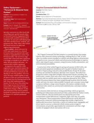 Mar.-Apr. 2014 TransportationBuilder 27
Safety Equipment—
”Personnel & Material Hoist
System”
Location: Various locations in Eastern U.S.
Cost: $250,000
Completion Date: Field implementation
January 2014
Team: Skyman USA and Seaboard/McKinney
Contact: Mark R. Madgett, P.E., Seaboard
Foundations, Inc., mrmadgett@seaboardfounda-
tions.com, 423.323.2100.
Specialty contractors are often faced with
controlling trade-specific hazards where
no Personal Protective Equipment (PPE)
is commercially available to protect their
employees. In years past, individual groups
were left to develop means, methods, and
equipment that, while robust, often lacked
the critical overview by safety and
engineering professionals.
Case in point—down-hole entry by
NON-man-rated means (i.e., lowered
in bosun’s chairs via material-only rated
winches or suspended from cranes). Fast
forward to today—the use of non-engi-
neered, field constructed safety equipment
is no longer acceptable to our culture of
safety. But the problem still exists…no
commercially available equipment.
In response to the need for a fully
engineered, man-rated hoist system, the
corporate safety and construction team
of Seaboard/McKinney teamed up with
SkyMan to solve this problem. Over two
years, this team worked together to take
all aspects of this new personnel/material
hoist system from the drawing board to the
field. Since field implementation in
January 2014, the use of this system has
been a huge success. Even seasoned
personnel are embracing the change in
a field where change is difficult. To date,
these hoists have been used to perform
hundreds of confined space entries across
the Eastern U.S. and have performed
perfectly.
Virginia Connected VehicleTestbed
Location: Merrifield, Virginia
Cost: $6 million
Completion Date: 2014
Owner: Virginia Department of Transportation
Partners: Virginia Tech Transportation Institute, Virginia Center for Trasportation Innovation &
Research, University of Virginia, and Morgan State University
Contact: Mindy Buchanan-King, VTTI strategic communications manager,
mbuchanan-king@vtti.vt.edu, 540.231.1548
The Virginia Connected Test Bed initiative is a research project that equips
vehicles with connected wireless technology, enabling them to “talk” to each
other via wireless sensors installed on vehicles and along highway infrastructure.
The goal is to use connected-vehicle and infrastructure technologies to improve
safety, state of good repair, economic competitiveness, livable communities, and
environmental sustainability.
Construction of the testbed began in spring and summer of 2012 with a site
visit and initial equipment installation and is located in Fairfax County in
northern Virginia along I-66 and on the parallel Routes 29 and 50; the latter
roadways are intended for dynamic alternate route research. The tesbed was
designed to utilize a large fleet of highly instrumented vehicles, including cars,
motorcycles, a motor coach and a semi-truck. There are 43 roadside equipment
locations with two mobile spares and an expansion planned for 2014. These
initial 43 locations feature four major merge/diverge locations from the north,
south, and west; two metro stations/public transport and commuter routes; high
occupancy toll lanes, a large county hospital; a fire station; multiple schools;
pedestrian trails; mixed-use commercial/residential areas; and major roadway
construction.
Key elements of this test bed are strong partnerships with local agencies,
including law enforcement and transit providers, particularly the Fairfax County
Transit Authority. This test bed location was selected because it has
transportation system deficiencies: congestion, high crash rates, air quality
non-attainment. These transportation system deficiencies can be effectively
addressed by connected-vehicle technologies that include a high level of
multimodal interactions. It provides a variety of roadway types, topography and
driver types to exercise a connected-vehicle system across a range of
environments, yet provides opportunities for containment such that a high
number of equipped vehicle interactions will occur.
Mar.-Apr. 2014
 