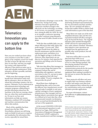 Mar.-Apr. 2014 TransportationBuilder 33
AEM corner
Telematics:
Innovation you
can apply to the
bottom line
Have you ever wished you knew where
every machine in your fleet is with a
glance at the computer screen? Or would
you like to know the idle time of every
piece in your fleet, and how you might
save money with improved fuel
efficiency? How about an easier way to
track and schedule maintenance? With
telematics, all that is possible, and that’s
just the beginning.
While many fleet managers already
benefit from information made avail-
able by telematics, there are others for
whom this technology remains a bit of a
mystery. Telematics can be understood as
telecommunication technology and
computer programs collaborating to
provide information about how the
machines in the fleet are running, where
they are, when they need maintenance,
etc. It’s easy to see how such
information can help save money.
Telematics combines GPS technology
and machine communication that
allows data analysis.
Much of this capability has been
around since the late 1990s.
Nevertheless, advances are still being
made on behalf of end users to improve
and standardize the information they
receive, especially for mixed fleets.
The telematics advantage is seen on the
bottom line. Savings from using
telematics have been significant for
contractors and fleet managers who
effectively use the technology, according
to Al Cervero, vice president, construc-
tion, mining & utility for AEM. He cited
as an example a contractor operating
on another continent using telematics
data, that saved $33,000 a month in tires
alone.
“With this data available daily, you can
obtain efficiencies that really impact the
profit margin,” Cervero said. “Fleet
managers benefit from the ability to
forecast maintenance and the need for
replacement parts, and believe it or
not, the biggest savings is in idle time.
However, other department can use
data too, for instance, load capacities for
operations and billing cycles for finance
departments.”
“Idle time data allows fleet managers to
focus on many things that improve the
company’s bottom line and its
relationship with regulators, and that’s
everywhere in the U.S., not just in states
where regulations limit idle time,”
Cervero added. “If you’re compliant, the
data provides the proof.”
Mixed fleets have challenges in
standardizing data, and to overcome
the different ways manufacturers record
data and make it available to end-users,
a global contingent of heavy equipment
manufacturers, fleet managers and two
leading industry associations have agreed
on a defined set of asset data that, when
communicated remotely via telematics,
can be accessed and downloaded by the
end user of the equipment.
At the recent CONEXPO-CON/AGG
2014 international exposition in early
March in Las Vegas, AEM and the
Association of Equipment Management
Professionals (AEMP) explained to
media, manufacturers and fleet managers
AEM provides trade and business development
services for companies that manufacture equip-
ment, products and services used world-wide
in the agricultural, construction, forestry, mining
and utility sectors. AEM is headquartered in Mil-
waukee, Wisconsin, with offices in the capitals
of Washington, D.C., Ottawa, and Beijing.
that 19 data points will be part of a stan-
dard being developed and maintained by
the two associations and their member-
ships. The new standard will define a
format that enables OEMs to deliver fault
code information as part of the data feed.
Many fleets now make use of the most
simplified telematics data and this new,
expanded standard will allow managers
to go far beyond the basics. The original
telematics data standard developed by
AEMP will now be superseded by this
new, wider industry standard. Telematics
data related to crane operations are
excluded from the agreement and
possibly other niche products, but will
follow shortly.
End users will be able to access the
data from their OEM via an
Application Program Interface (API)
server to a data sharing standard. The
data sharing standard will include
standardized server to server
communication protocols for the transfer
of telematics information in mixed
equipment fleets making it possible for
the end user to retrieve the data from
the OEM.
These protocols will allow end-users
to employ their own business software
to collect and analyze asset data from
mixed equipment fleets without the need
for customization work across multiple
telematics provider applications.
For more information, contact
Rich Jefferson at rjefferson@aem.org or
414-298-4122.
 