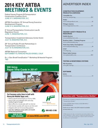 Mar.-Apr. 201434 TransportationBuilder
ADVERTISER INDEX
Promote your company’s products and services in
“Transportation Builder!”
Contact ARTBA’s Peter Embrey at 202.289.4434 or
pembrey@artba.org
Check out our rates in the 2014 media kit available
at www.artba.org.
Advertise with “Transportation Builder”
“ARTBA reserves the right, at its discretion and without liability of any
nature whatsoever, to reject, cancel or suspend any advertising in whole
or in part, in which case any fees paid in advance shall be refunded to
the advertiser on a pro-rata basis.”
CONSTRUCTION EQUIPMENT,
PRODUCTS & SERVICES
Caterpillar Inc.
www.cat.com/paving...............................................IFC
Weiler
www.weilerproducts.com.........................................28
Wirtgen America
www.wirtgenamerica.com.......................................BC
HIGHWAY SAFETY PRODUCTS &
RESOURCES
Mobile Barriers
www.mobilebarriers.com............................................4
Roadway Safety + Training Program
www.workzonesafety.org.............................................7
Work Zone Safety Clearinghouse
www.workzonesafety.org...........................................30
LTAP
www.ltap.org...............................................................32
Plastic Safety Systems
www.plasticsafety.com............................................IBC
TESTING & MONITORING SYSTEMS
Pile Dynamics
www.pile.com/tip.........................................................5
SOFTWARE
HCSS
www.hcss.com............................................................34
Still Using
Paper Time Cards in 2014?
Cut foremen entry time in half with
HeavyJob Mobile Apps and...
Reduce payroll processing by as much as 90%
800-683-3196
for the Construction Industry
Innovative
Software
at www.HCSS.com/ARTBA
SIGN UP FOR
DAILY WEBINARS
Federal Issues Program &Transportation
Construction Coalition Fly-In
JUNE 9-11, WASHINGTON, D.C.
ARTBA Foundation 19th
AnnualYoung Executive
Development Program
JUNE 9-12, WASHINGTON, D.C.
6th
AnnualTransportation Construction Law &
Regulatory Forum
JUNE 11, WASHINGTON, D.C.
National Workshop for State & LocalTransportation Advocates
JULY 16, WASHINGTON, D.C.
26th
Annual Public-Private Partnerships in
Transportation Conference
JULY 16-18, WASHINGTON, D.C.
ARTBA National Convention
SEPTEMBER 7-9, RANCHO PALOS VERDES, CALIF.
Dr. J. Don BrockTransOvation™ Workshop & Awards Program
NOVEMBER
MEETINGS & EVENTS
Mar.-Apr. 2014
 