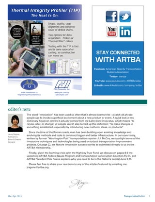 Mar.-Apr. 2014 TransportationBuilder 5
editor’s note
Jenny Ragone,
Publications
Editor & Graphic
Designer
The word “innovation” has been used so often that it almost seems trite—a catch-all phrase
people use to invoke superficial excitement about a new product or event. A quick look at my
dictionary, however, shows it actually comes from the Latin word innovatus, which means “to
renew, alter, or change.” A Google search also turned up this definition: “to make changes in
something established, especially by introducing new methods, ideas, or products.”
Since the time of the Roman roads, man has been building upon existing knowledge and
evolving its methods and tools to construct bigger and better infrastructure. In our cover story,
written by former “Washington Post” transportation reporter J.J. McCoy, we spotlight some of the
innovative techniques and technologies being used on today’s transportation improvement
projects. On page 22, we feature innovation success stories as submitted directly to us by the
ARTBA membership.
Finally, given the looming crisis with the HighwayTrust Fund, we discuss on pages 8-9 the
upcoming ARTBA Federal Issues Program andTransportation Construction Coalition Fly-In, and
ARTBA President Pete Ruane explains why you need to be in the Nation’s Capital June 9-11.
Please feel free to share your reactions to any of the articles featured by emailing me:
jragone@artba.org.
STAY CONNECTED
WITH ARTBA
Facebook: American Road & Transportation
Builders Association
Twitter: @artba
YouTube: www.youtube.com/ARTBAmedia
LinkedIn: www.linkedin.com/company/artba
Shape, quality, cage
alignment and concrete
cover of drilled shafts.
Two options for data
acquisition: Probes or
Thermal Wire®
cables.
Testing with the TIP is fast
and is done soon after
casting, so construction
can move on.
www.foundations.cc
engineering@foundations.cc
www.pile.com/tip
sales@pile.com
Winner of
the DFI 2013
C. William
Bermingham
Award for
Innovation Winner of
the 2013
CIF/CURT NOVA
Award for
Innovation
Thermal Integrity Profiler (TIP)
The Heat Is On.
 
