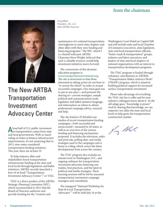 Mar.-Apr. 20146 TransportationBuilder
from the chairman
Doug Black
President, J3L, LLC
2014 ARTBA Chairman
The New ARTBA
Transportation
Investment
Advocacy Center
About half of U.S. public investment
in transportation comes from state
and local governments. With so much
riding on states to finance infrastructure
improvements, it’s not surprising that in
2013, nine states considered
transportation funding initiatives.
This year, there are at least 19.
To help industry allies and
stakeholders boost transportation
infrastructure funding at the state and
local levels through legislation and ballot
initiatives, ARTBA recently launched a
first-of-its kind “Transportation
Investment Advocacy Center™,” or TIAC.
TIAC is a direct product of the ARTBA
Strategic Planning Committee (SPC),
which recommended in 2011 that the
Board of Directors authorize and
provide funding for the “creation and
maintenance of a national transportation
clearinghouse to assist state chapters and
other allies with their own funding and
financing programs.” The SPC, which I
co-chaired with past ARTBA
Chairman Steve Wright, believed that
such a valuable resource would help
investment initiatives move forward.
The cornerstone of this dynamic
education program is:
www.transportationinvestment.org.
The site is structured so that those
interested in taking action do not have to
“re-invent the wheel” in order to mount
successful campaigns. Our main goal was
to put in one place—and promote the
sharing of—current strategies, sample
political and communications tools,
legislative and ballot initiative language,
and information on where to obtain
professional campaign advice, research
and help.
The site features 39 detailed case
studies of recent transportation funding
campaigns—both successful and
unsuccessful—mounted in 28 states, as
well as an overview of the various
funding and financing mechanisms
proposed. It includes the television, radio
and print ads, polling data, and media
strategies used in the campaigns and is
home to a blog, which covers the latest
developments from across the country.
The TIAC program also includes an
annual event in Washington, D.C., and
ongoing webinars for transportation
investment advocates featuring case
studies, best practices, and the latest in
political and media strategies. These
learning sessions will be led by seasoned
transportation investment campaign
managers and consultants.
The inaugural “National Workshop for
State & Local Transportation
Advocates™” will be held July 16 at the
Washington Court Hotel on Capitol Hill
and will include state and local Chamber
of Commerce executives, state legislators,
state and local transportation officials,
“better roads & transportation” groups,
industry and labor executives, and
leaders of state and local chapters of
national organizations with an interest in
transportation development programs.
The TIAC program is funded through
voluntary contributions to ARTBA’s
“Transportation Makes America Work”
(TMAW) program, which is aimed at
building political support for increased
surface transportation investment.
Please take advantage of everything
the TIAC site has to offer and let your
industry colleagues know about it. As the
old adage goes, “knowledge is power.”
And by sharing that knowledge, we can
empower our allies the state and local
levels to help grow the transportation
construction market.
 