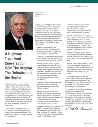 Mar.-Apr. 20148 TransportationBuilder
T. Peter Ruane
President & CEO
ARTBA
president’s desk
If Congress does not act soon, the
federal Highway Trust Fund will be
unable to support any new projects in
FY2015, which begins this October 1.
Worse yet, recent reports indicate the
trust fund will start running into cash
flow problems this summer, meaning the
Federal Highway Administration will
slow down reimbursements to states for
existing projects, and many state DOTs
will likely slow down payments to
contractors.
This is a critical situation, but we
can surmount it if the transportation
construction industry and users of the
system work together to get our message
to Capitol Hill.
Every day, ARTBA pushes Congress
to act. However, I realize some in the
industry may be less aware of this
emerging crisis (after all, they have
businesses to run) or may bring some
preconceived opinions to the discussion.
So, to bring this into focus let’s imagine
a conversation among three mythical
figures within the industry, whom I call
“The Utopian,” “The Defeatist” and
“The Realist.”
Realist: “Did you hear? The
federal Highway Trust Fund won’t
have enough revenue to pay for any
new projects in a few months.”
Defeatist: “That’s why I’ve given up on
federal funding and will just focus on
the state and local level from now on.”
Realist: “But the federal highway
program provides more than half of
capital investment in highways and
bridges. What happens if that funding
goes away? And will your governor
and state legislators raise your state
gas tax an average of 21-cents-
per-gallon to make up for those
lost dollars?”
Defeatist: “It doesn’t matter because
the gas tax is dead. People are
driving less and using more fuel-
efficient vehicles.”
Realist: “Actually ‘vehicle miles
traveled’ is increasing after dipping
during the recession. And the only
reason the federal gas and diesel taxes
can’t support current federal
investment is because they haven’t
been adjusted in over 20 years.”
Utopian: “What are you guys worried
about? Congress always waits until
the last minute and then takes care of
these problems. I’ve got better things
to do anyway. Let the associations and
people in D.C. figure it out.”
A Highway
Trust Fund
Conversation
With The Utopian,
The Defeatist and
the Realist
Defeatist: “And I’ve given up on
talking to my federal legislators
because they don’t seem to
understand or care about this issue.
They can’t make tough decisions.”
Realist: “But members of Congress
often say they need to hear from ‘back
home’ before they make an issue a
priority. So you’re going to let every
other interest group and industry talk
to your members of Congress, and
then wonder why they’re not focused
on what’s important to you?”
Utopian: “Congress knows about
this transportation funding problem
already. How could they not be on top
of this issue? I’m sure they’re working
on it.”
Realist: “Many of them DON’T know
that federal support for projects is
about to run out until constituents tell
them about it. DON’T take anything
for granted, but DON’T give up
either!”
You can probably guess that the
“Realist” character personifies ARTBA’s
views. We believe this problem is not
going away, but there is a solution—IF
the industry and our partners work
tirelessly in the coming weeks.
You can start by attending the ARTBA
Federal Issues Program and
Transportation Construction Coalition
(TCC) Fly-in on June 9-11. See page
9 for details. Bring along your favorite
“Utopian” or “Defeatist” so we can show
them first-hand why they need to stay
engaged and never wave the white flag of
surrender!
 