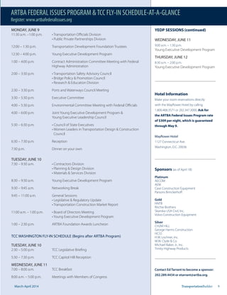 Mar.-Apr. 2014 TransportationBuilder 9
Hotel Information
Make your room reservations directly
with the Mayflower Hotel by calling
1.800.468.3571 or 202.347.3000. Ask for
the ARTBA Federal Issues Program rate
of $309 per night, which is guaranteed
through May 9.
Mayflower Hotel
1127 Connecticut Ave.
Washington, D.C. 20036
Sponsors (as of April 18)
Platinum
AECOM
AEM
Case Construction Equipment
Parsons Brinckerhoff
Gold
HNTB
Ritchie Brothers
Skanska USA Civil, Inc.
Volvo Construction Equipment
Silver
CH2M HILL
George Harms Construction
HCSS
H.W. Lochner, Inc.
W.W. Clyde & Co.
Michael Baker, Jr., Inc.
Trinity Highway Products
Contact Ed Tarrant to become a sponsor:
202.289.4434 or etarrant@artba.org.
YEDP SESSIONS (continued)
WEDNESDAY, JUNE 11
9:00 a.m. – 1:30 p.m.
Young Executive Development Program
THURSDAY, JUNE 12
8:30 a.m. – 2:00 p.m.
Young Executive Development Program
MONDAY, JUNE 9
12:00 – 1:30 p.m. Transportation Development Foundation Trustees
12:30 – 4:00 p.m. Young Executive Development Program
1:00 – 4:00 p.m. Contract Administration Committee Meeting with Federal
Highway Administration
2:30 – 3:30 p.m. Ports and Waterways Council Meeting
3:30 – 5:30 p.m. Executive Committee
4:00 – 6:00 p.m. Joint Young Executive Development Program &
Young Executive Leadership Council
Council
6:30 – 7:30 p.m. Reception
7:30 p.m. Dinner on your own
TUESDAY, JUNE 10
8:30 – 9:30 a.m. Young Executive Development Program
9:30 – 9:45 a.m. Networking Break
9:45 – 11:00 a.m. General Sessions
1:00 – 2:30 p.m. ARTBA Foundation Awards Luncheon
TCC WASHINGTON FLY-IN SCHEDULE (Begins after ARTBA Program)
TUESDAY, JUNE 10
2:30 – 5:00 p.m. TCC Legislative Briefing
5:30 – 7:30 p.m. TCC Capitol Hill Reception
WEDNESDAY, JUNE 11
7:00 – 8:00 a.m. TCC Breakfast
8:00 a.m. – 5:00 p.m. Meetings with Members of Congress
March-April 2014
ARTBA FEDERAL ISSUES PROGRAM &TCC FLY-IN SCHEDULE-AT-A-GLANCE
Register: www.artbafederalissues.org
 