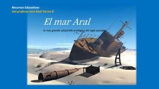 El mar Aral,
la más grande catástrofe ecológica del siglo pasado.
Recursos Educativos
Del profesor José Raúl Torres B
 