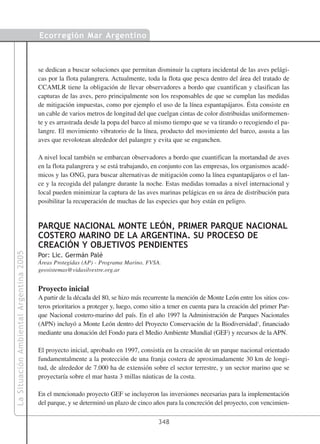Ecorregión Mar Argentino



                                        se dedican a buscar soluciones que permitan disminuir la captura incidental de las aves pelági-
                                        cas por la flota palangrera. Actualmente, toda la flota que pesca dentro del área del tratado de
                                        CCAMLR tiene la obligación de llevar observadores a bordo que cuantifican y clasifican las
                                        capturas de las aves, pero principalmente son los responsables de que se cumplan las medidas
                                        de mitigación impuestas, como por ejemplo el uso de la línea espantapájaros. Ésta consiste en
                                        un cable de varios metros de longitud del que cuelgan cintas de color distribuidas uniformemen-
                                        te y es arrastrada desde la popa del barco al mismo tiempo que se va tirando o recogiendo el pa-
                                        langre. El movimiento vibratorio de la línea, producto del movimiento del barco, asusta a las
                                        aves que revolotean alrededor del palangre y evita que se enganchen.

                                        A nivel local también se embarcan observadores a bordo que cuantifican la mortandad de aves
                                        en la flota palangrera y se está trabajando, en conjunto con las empresas, los organismos acadé-
                                        micos y las ONG, para buscar alternativas de mitigación como la línea espantapájaros o el lan-
                                        ce y la recogida del palangre durante la noche. Estas medidas tomadas a nivel internacional y
                                        local pueden minimizar la captura de las aves marinas pelágicas en su área de distribución para
                                        posibilitar la recuperación de muchas de las especies que hoy están en peligro.


                                        PARQUE NACIONAL MONTE LEÓN, PRIMER PARQUE NACIONAL
                                        COSTERO MARINO DE LA ARGENTINA. SU PROCESO DE
                                        CREACIÓN Y OBJETIVOS PENDIENTES
La Situación Ambiental Argentina 2005




                                        Por: Lic. Germán Palé
                                        Áreas Protegidas (AP) - Programa Marino, FVSA.
                                        geosistemas@vidasilvestre.org.ar


                                        Proyecto inicial
                                        A partir de la década del 80, se hizo más recurrente la mención de Monte León entre los sitios cos-
                                        teros prioritarios a proteger y, luego, como sitio a tener en cuenta para la creación del primer Par-
                                        que Nacional costero-marino del país. En el año 1997 la Administración de Parques Nacionales
                                        (APN) incluyó a Monte León dentro del Proyecto Conservación de la Biodiversidad1, financiado
                                        mediante una donación del Fondo para el Medio Ambiente Mundial (GEF) y recursos de la APN.

                                        El proyecto inicial, aprobado en 1997, consistía en la creación de un parque nacional orientado
                                        fundamentalmente a la protección de una franja costera de aproximadamente 30 km de longi-
                                        tud, de alrededor de 7.000 ha de extensión sobre el sector terrestre, y un sector marino que se
                                        proyectaría sobre el mar hasta 3 millas náuticas de la costa.

                                        En el mencionado proyecto GEF se incluyeron las inversiones necesarias para la implementación
                                        del parque, y se determinó un plazo de cinco años para la concreción del proyecto, con vencimien-

                                                                                        348
 