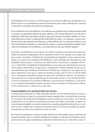 Ecorregión Mar Argentino



                                        del fitoplancton. De esta forma, las fértiles aguas de la corriente de Malvinas, mantenidas en su-
                                        perficie gracias a la estabilidad que genera la intrusión de aguas cálidas subtropicales, sustentan
                                        el importante crecimiento de biomasa de fitoplancton.

                                        En los alrededores de las islas Malvinas, las condiciones que permiten una elevadísima productividad
                                        se asocian a una importante surgencia de aguas antárticas. Allí, el banco Burdwood y las islas del ar-
                                        chipiélago de Malvinas interrumpen el flujo de aguas de la corriente circumpolar antártica en su des-
                                        plazamiento hacia el norte. La topografía del fondo define los frentes y las surgencias, y genera circu-
                                        laciones locales que rodean las islas Malvinas y el banco Burdwood. La consecuencia directa es una
                                        alta concentración de nutrientes y la saturación de oxígeno. La producción primaria resultante obser-
                                        vada en los alrededores de las Malvinas se encuentra entre las más altas del Mar Argentino.

                                        En cuanto a la distribución de las especies, los frentes constituyen una barrera de dispersión y
                                        definen los patrones biogeográficos de los organismos marinos. Por ejemplo, en las aguas cáli-
                                        das cercanas a los frentes, el fitoplancton está dominado por flagelados y pocas especies de dia-
                                        tomeas. Las aguas de la confluencia Brasil/Malvinas están dominadas por diatomeas de zonas
                                        templadas (Leptocylindrus, Pseudonitszchia, Rhizosolenia, Fragilariopsis y pequeños Chaeto-
                                        ceros y Odontella). La población de dinoflagelados en esta zona está conformada por una mez-
                                        cla de especies heterotróficas de aguas frías y subtropicales. También abundan unas pocas for-
                                        mas autotróficas que contribuyen al máximo de clorofila que se registra en estas aguas. En las
                                        aguas superficiales en las que los valores de clorofila son altos, entre los 38º y los 40º de latitud
La Situación Ambiental Argentina 2005




                                        sur, se encuentran foraminíferos propios de aguas frías (Globigerina bulloides, Neogloboqua-
                                        drina pachyderma) en mayor proporción que los observados al norte o al sur de dicha posición.
                                        La flora de diatomeas de la corriente de Malvinas, al sur del área de confluencia, es más diver-
                                        sa y se encuentra dominada por especies de aguas frías de los géneros Pseudonitszchia, Rhyso-
                                        zolenia, Fragilariopsis y Thalassiosira, entre otros.

                                        Estacionalidad en la productividad del sistema
                                        La producción de plancton en el Mar Argentino describe un ciclo bimodal anual, de ascenso y
                                        posterior declinación, típico de ecosistemas de aguas templado-frías, con termoclinas estaciona-
                                        les. El máximo de producción de fitoplancton ocurre en primavera, con el inicio –en el norte de
                                        la plataforma– de un explosivo crecimiento en los meses de octubre y noviembre, en aguas cos-
                                        teras de baja profundidad. La onda de producción se expande gradualmente hacia el sur y se ale-
                                        ja de la costa a medida que se ingresa en el período estival. Un máximo secundario de produc-
                                        ción primaria se observa en los primeros meses de otoño.

                                        En el norte de la plataforma, el ingreso de aguas del Río de la Plata también genera condiciones de
                                        alta productividad, la que se encuentra limitada por la turbidez. La diferencia de densidad y la pro-
                                        gresiva mezcla con aguas de plataforma condicionan la formación de una “cuña salina”, cuyas es-

                                                                                         328
 