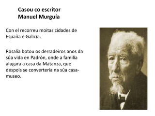 Casou co escritor
Manuel Murguía
Con el recorreu moitas cidades de
España e Galicia.
Rosalía botou os derradeiros anos da
súa vida en Padrón, onde a familia
alugara a casa da Matanza, que
despois se convertería na súa casa-
museo.
 