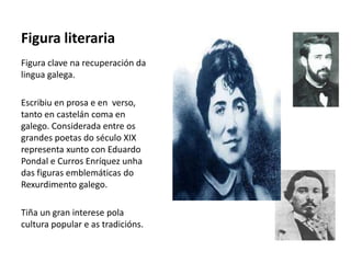 Figura literaria
Figura clave na recuperación da
lingua galega.
Escribiu en prosa e en verso,
tanto en castelán coma en
galego. Considerada entre os
grandes poetas do século XIX
representa xunto con Eduardo
Pondal e Curros Enríquez unha
das figuras emblemáticas do
Rexurdimento galego.
Tiña un gran interese pola
cultura popular e as tradicións.
 