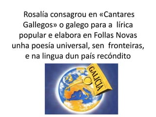 Rosalía consagrou en «Cantares
Gallegos» o galego para a lírica
popular e elabora en Follas Novas
unha poesía universal, sen fronteiras,
e na lingua dun país recóndito
 