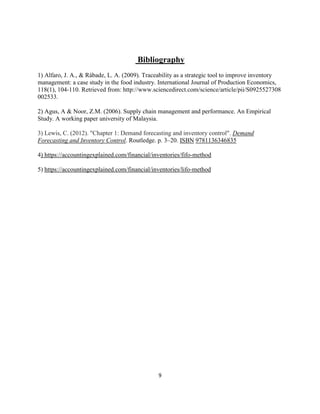 9
Bibliography
1) Alfaro, J. A., & Rábade, L. A. (2009). Traceability as a strategic tool to improve inventory
management: a case study in the food industry. International Journal of Production Economics,
118(1), 104-110. Retrieved from: http://www.sciencedirect.com/science/article/pii/S0925527308
002533.
2) Agus, A & Noor, Z.M. (2006). Supply chain management and performance. An Empirical
Study. A working paper university of Malaysia.
3) Lewis, C. (2012). "Chapter 1: Demand forecasting and inventory control". Demand
Forecasting and Inventory Control. Routledge. p. 3–20. ISBN 9781136346835
4) https://accountingexplained.com/financial/inventories/fifo-method
5) https://accountingexplained.com/financial/inventories/lifo-method
 