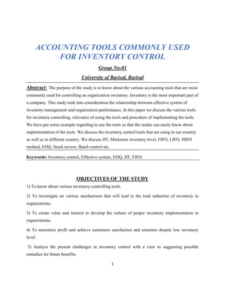 1
ACCOUNTING TOOLS COMMONLY USED
FOR INVENTORY CONTROL
Group No-01
University of Barisal, Barisal
Abstract: The purpose of the study is to know about the various accounting tools that are most
commonly used for controlling an organization inventory. Inventory is the most important part of
a company. This study took into consideration the relationship between effective system of
inventory management and organization performance. In this paper we discuss the various tools
for inventory controlling, relevance of using the tools and procedure of implementing the tools.
We have put some example regarding to use the tools so that the reader can easily know about
implementation of the tools. We discuss the inventory control tools that are using in our country
as well as in different country. We discuss JIT, Minimum inventory level, FIFO, LIFO, HIFO
method, EOQ, Stock review, Batch control etc.
Keywords: Inventory control, Effective system, EOQ, JIT, FIFO.
OBJECTIVES OF THE STUDY
1) To know about various inventory controlling tools.
2) To investigate on various mechanisms that will lead to the total reduction of inventory in
organizations.
3) To create value and interest to develop the culture of proper inventory implementation in
organizations.
4) To maximize profit and achieve customers satisfaction and retention despite low inventory
level.
5) Analyze the present challenges in inventory control with a view to suggesting possible
remedies for future benefits.
 