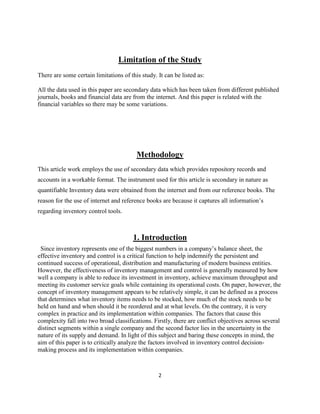 2
Limitation of the Study
There are some certain limitations of this study. It can be listed as:
All the data used in this paper are secondary data which has been taken from different published
journals, books and financial data are from the internet. And this paper is related with the
financial variables so there may be some variations.
Methodology
This article work employs the use of secondary data which provides repository records and
accounts in a workable format. The instrument used for this article is secondary in nature as
quantifiable Inventory data were obtained from the internet and from our reference books. The
reason for the use of internet and reference books are because it captures all information’s
regarding inventory control tools.
1. Introduction
Since inventory represents one of the biggest numbers in a company’s balance sheet, the
effective inventory and control is a critical function to help indemnify the persistent and
continued success of operational, distribution and manufacturing of modern business entities.
However, the effectiveness of inventory management and control is generally measured by how
well a company is able to reduce its investment in inventory, achieve maximum throughput and
meeting its customer service goals while containing its operational costs. On paper, however, the
concept of inventory management appears to be relatively simple, it can be defined as a process
that determines what inventory items needs to be stocked, how much of the stock needs to be
held on hand and when should it be reordered and at what levels. On the contrary, it is very
complex in practice and its implementation within companies. The factors that cause this
complexity fall into two broad classifications. Firstly, there are conflict objectives across several
distinct segments within a single company and the second factor lies in the uncertainty in the
nature of its supply and demand. In light of this subject and baring these concepts in mind, the
aim of this paper is to critically analyze the factors involved in inventory control decision-
making process and its implementation within companies.
 