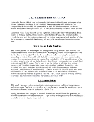 8
2.13. Highest In, First out – HIFO
Highest in, first out (HIFO) is an inventory distribution method in which the inventory with the
highest cost of purchase is the first to be used or taken out of stock. This will impact the
company's books such that for any given period of time, the inventory expense will be the
highest possible for cost of goods sold (COGS) and ending inventory will be the lowest possible.
Companies would likely choose to use the highest in, first out (HIFO) inventory method if they
wanted to decrease their taxable income for a period of time. Because the inventory that is
recorded as used up is always the most expensive inventory the company has (regardless of when
the inventory was purchased), the company will always be recording maximum cost of goods
sold.
Findings and Data Analysis
This section presents the data analysis and findings of the study. The data were collected from
internet and reference books of different authors. By analyzing various accounting tools we find
that the Last in First out (LIFO) method is now obsolete and are not using for inventory
controlling nowadays. The trouble with the LIFO scenario ias that it is rarely encountered in
practice. If a company were to use the process flow embodied by LIFO, a significant part of its
inventory would be very old and likely obsolete. Nonetheless, a company does not actually have
to experience the LIFO process flow in order to use the method to calculate its inventory
valuation. LIFO method allocates cost on the basis of earliest purchases first and only after
inventory from earlier purchases are issued completely is cost from subsequent purchases
allocated. Therefore value of inventory using LIFO will be based on outdated prices. This is the
reason the use of LIFO method is not allowed for under IAS 2. Another newly introduced
method of inventory control is Highest In, First out – HIFO which is chosen by many company
to decrease their taxable income so that they can maximize their profit.
Recommendation
This article represents various accounting tools that are commonly used in various companies
and organizations. You have to aware about selecting the proper method for your firm because a
wrong method can decrease the profitability of your firm.
Finally, inventories are a vital part of business. Not only are they necessary for operations, but
also they contribute to customer satisfaction. To get a sense of the significance of inventories you
should know about using the inventory tools.
 
