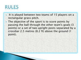 
It is played between two teams of 15 players on a
rectangular grass pitch.
The objective of the sport is to score points by
passing the ball through the other team's goals (3
points) or a set of two upright posts separated by a
crossbar 2.5 metres (8.2 ft) above the ground (1
point).