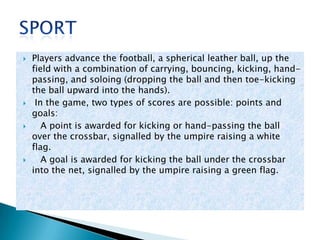 
Players advance the football, a spherical leather ball, up the
field with a combination of carrying, bouncing, kicking, handpassing, and soloing (dropping the ball and then toe-kicking
the ball upward into the hands).
In the game, two types of scores are possible: points and
goals:
A point is awarded for kicking or hand-passing the ball
over the crossbar, signalled by the umpire raising a white
flag.
A goal is awarded for kicking the ball under the crossbar
into the net, signalled by the umpire raising a green flag.