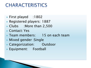 
First played :1802
Registered players: 1887
Clubs
:More than 2,500
Contact: Yes
Team members:
15 on each team
Mixed gender :Single
Categorization:
Outdoor
Equipment: Football